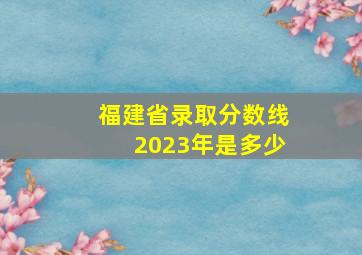 福建省录取分数线2023年是多少