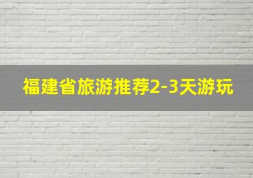 福建省旅游推荐2-3天游玩