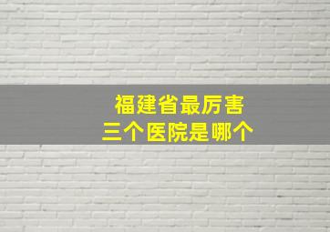 福建省最厉害三个医院是哪个