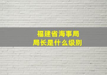 福建省海事局局长是什么级别