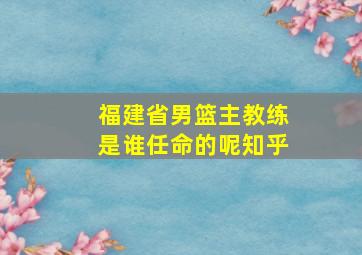 福建省男篮主教练是谁任命的呢知乎