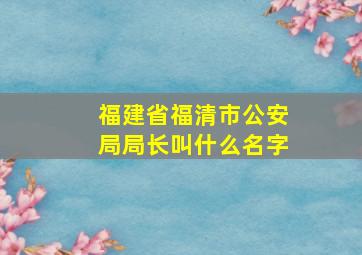 福建省福清市公安局局长叫什么名字