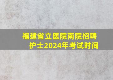 福建省立医院南院招聘护士2024年考试时间