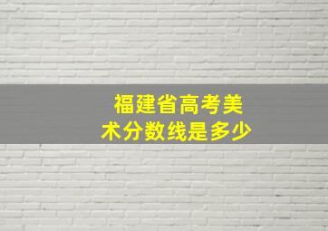 福建省高考美术分数线是多少