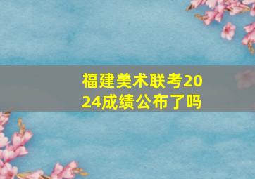 福建美术联考2024成绩公布了吗