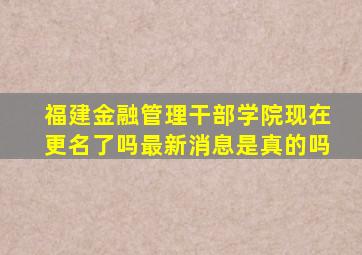 福建金融管理干部学院现在更名了吗最新消息是真的吗