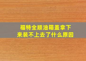 福特全顺油箱盖拿下来装不上去了什么原因