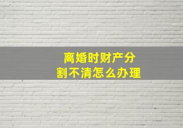 离婚时财产分割不清怎么办理