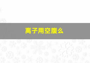 离子用空腹么