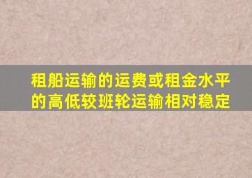 租船运输的运费或租金水平的高低较班轮运输相对稳定