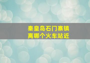 秦皇岛石门寨镇离哪个火车站近