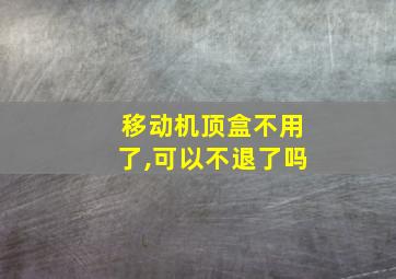 移动机顶盒不用了,可以不退了吗