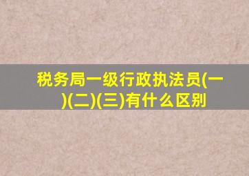 税务局一级行政执法员(一)(二)(三)有什么区别