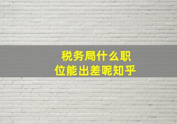 税务局什么职位能出差呢知乎