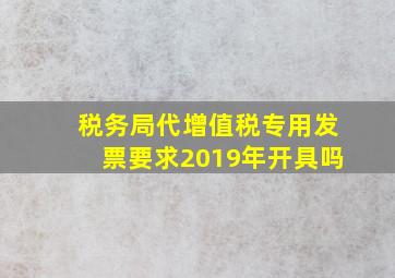 税务局代增值税专用发票要求2019年开具吗