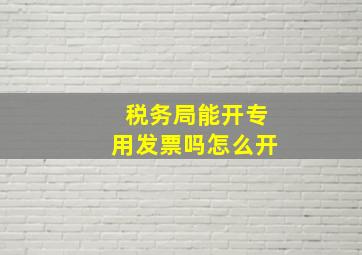 税务局能开专用发票吗怎么开