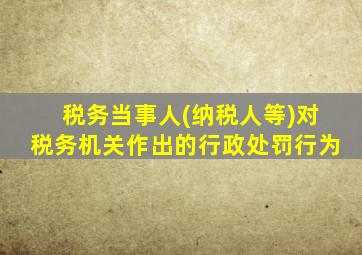 税务当事人(纳税人等)对税务机关作出的行政处罚行为