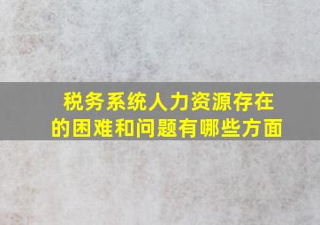 税务系统人力资源存在的困难和问题有哪些方面