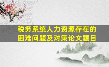 税务系统人力资源存在的困难问题及对策论文题目