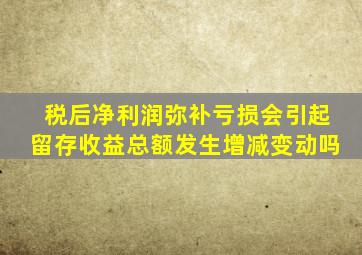 税后净利润弥补亏损会引起留存收益总额发生增减变动吗