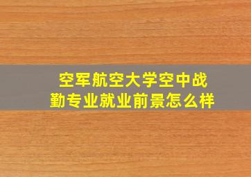 空军航空大学空中战勤专业就业前景怎么样