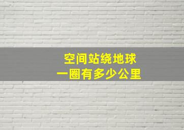 空间站绕地球一圈有多少公里