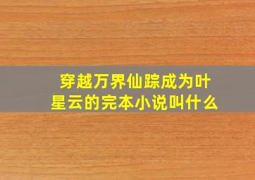 穿越万界仙踪成为叶星云的完本小说叫什么