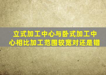 立式加工中心与卧式加工中心相比加工范围较宽对还是错