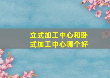 立式加工中心和卧式加工中心哪个好