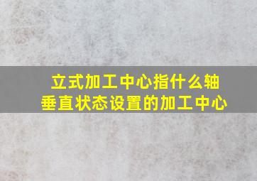 立式加工中心指什么轴垂直状态设置的加工中心