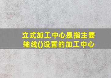 立式加工中心是指主要轴线()设置的加工中心