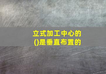 立式加工中心的()是垂直布置的