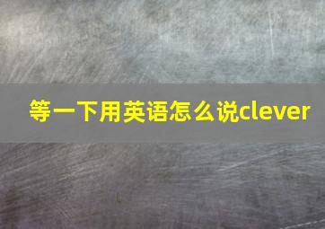 等一下用英语怎么说clever