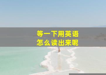 等一下用英语怎么读出来呢