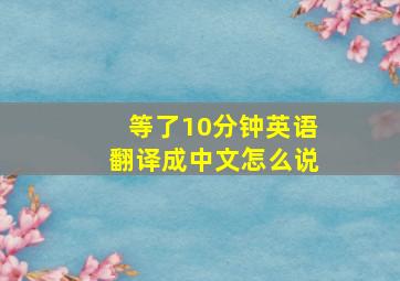 等了10分钟英语翻译成中文怎么说