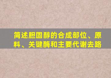 简述胆固醇的合成部位、原料、关键酶和主要代谢去路