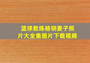 篮球教练杨明妻子照片大全集图片下载视频