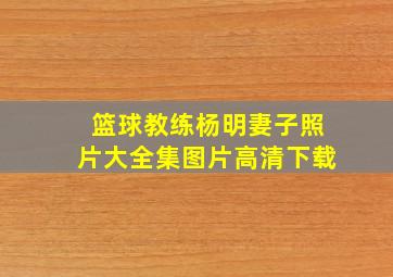 篮球教练杨明妻子照片大全集图片高清下载