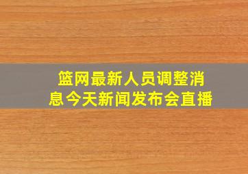 篮网最新人员调整消息今天新闻发布会直播