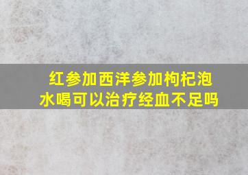 红参加西洋参加枸杞泡水喝可以治疗经血不足吗