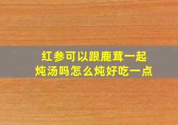 红参可以跟鹿茸一起炖汤吗怎么炖好吃一点