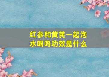 红参和黄芪一起泡水喝吗功效是什么