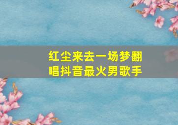 红尘来去一场梦翻唱抖音最火男歌手