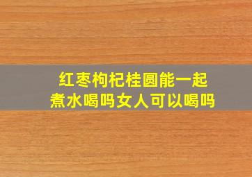 红枣枸杞桂圆能一起煮水喝吗女人可以喝吗