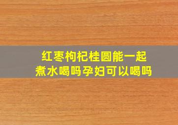 红枣枸杞桂圆能一起煮水喝吗孕妇可以喝吗