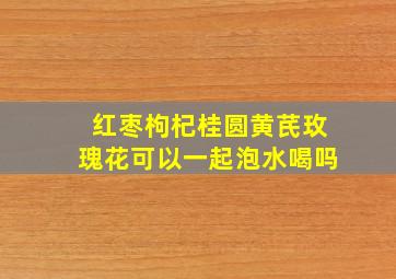 红枣枸杞桂圆黄芪玫瑰花可以一起泡水喝吗