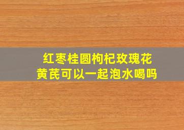 红枣桂圆枸杞玫瑰花黄芪可以一起泡水喝吗