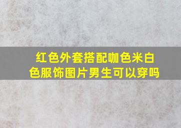 红色外套搭配咖色米白色服饰图片男生可以穿吗