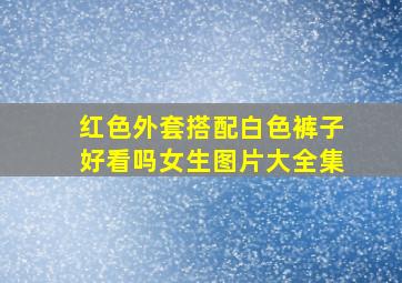 红色外套搭配白色裤子好看吗女生图片大全集