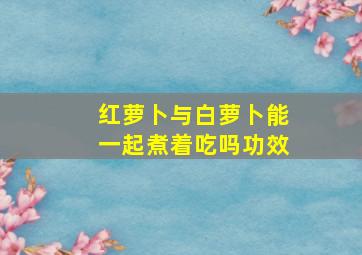 红萝卜与白萝卜能一起煮着吃吗功效